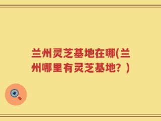 兰州灵芝基地在哪(兰州哪里有灵芝基地？)