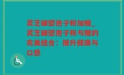 灵芝破壁孢子粉加糖_灵芝破壁孢子粉与糖的完美结合：提升健康与口感