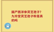 国产西洋参灵芝孢子？九珍堂灵芝孢子粉是真的吗
