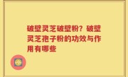 破壁灵芝破壁粉？破壁灵芝孢子粉的功效与作用有哪些