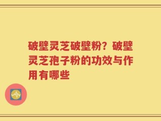 破壁灵芝破壁粉？破壁灵芝孢子粉的功效与作用有哪些