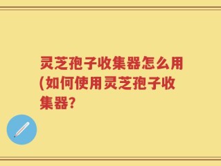 灵芝孢子收集器怎么用(如何使用灵芝孢子收集器？