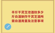 半斤干灵芝泡酒放多少斤白酒制作干灵芝酒所需白酒用量及注意事项