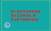 同仁堂的灵芝粉和胶囊有什么区别(同仁堂：灵芝粉与胶囊的区别)