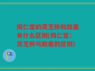 同仁堂的灵芝粉和胶囊有什么区别(同仁堂：灵芝粉与胶囊的区别)