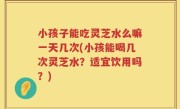 小孩子能吃灵芝水么嘛一天几次(小孩能喝几次灵芝水？适宜饮用吗？)