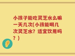 小孩子能吃灵芝水么嘛一天几次(小孩能喝几次灵芝水？适宜饮用吗？)
