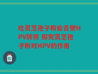 吃灵芝孢子粉能否使HPV转阴 探究灵芝孢子粉对HPV的作用