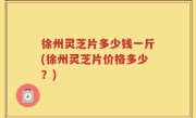 徐州灵芝片多少钱一斤(徐州灵芝片价格多少？)