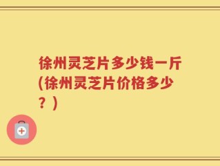 徐州灵芝片多少钱一斤(徐州灵芝片价格多少？)