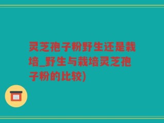 灵芝孢子粉野生还是栽培_野生与栽培灵芝孢子粉的比较)