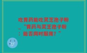 吃胃药能吃灵芝孢子粉_“胃药与灵芝孢子粉：能否同时服用？”