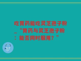 吃胃药能吃灵芝孢子粉_“胃药与灵芝孢子粉：能否同时服用？”