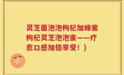 灵芝菌泡泡枸杞加蜂蜜枸杞灵芝泡泡蜜——疗愈口感加倍享受！)