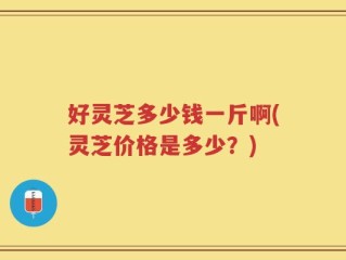 好灵芝多少钱一斤啊(灵芝价格是多少？)