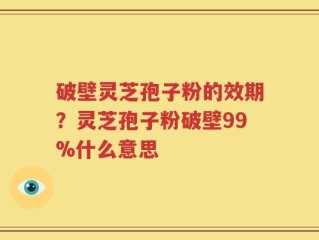 破壁灵芝孢子粉的效期？灵芝孢子粉破壁99%什么意思