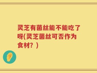 灵芝有菌丝能不能吃了呀(灵芝菌丝可否作为食材？)