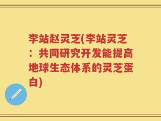 李站赵灵芝(李站灵芝：共同研究开发能提高地球生态体系的灵芝蛋白)