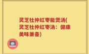 灵芝杜仲红枣能煲汤(灵芝杜仲红枣汤：健康美味兼备)