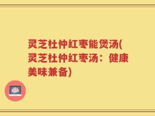 灵芝杜仲红枣能煲汤(灵芝杜仲红枣汤：健康美味兼备)