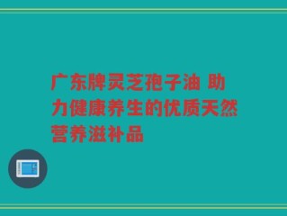广东牌灵芝孢子油 助力健康养生的优质天然营养滋补品