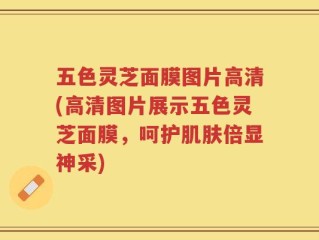 五色灵芝面膜图片高清(高清图片展示五色灵芝面膜，呵护肌肤倍显神采)