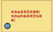 长白山赤灵芝头道粉(长白山珍品赤灵芝头道粉)