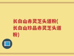 长白山赤灵芝头道粉(长白山珍品赤灵芝头道粉)
