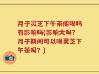 月子灵芝下午茶能喝吗有影响吗(影响大吗？月子期间可以喝灵芝下午茶吗？)