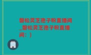 磐松灵芝孢子粉直播间_磐松灵芝孢子粉直播间：)