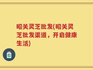 昭关灵芝批发(昭关灵芝批发渠道，开启健康生活)