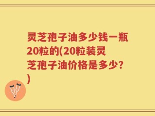 灵芝孢子油多少钱一瓶20粒的(20粒装灵芝孢子油价格是多少？)