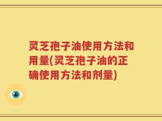 灵芝孢子油使用方法和用量(灵芝孢子油的正确使用方法和剂量)