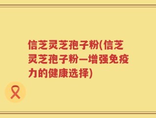 信芝灵芝孢子粉(信芝灵芝孢子粉—增强免疫力的健康选择)