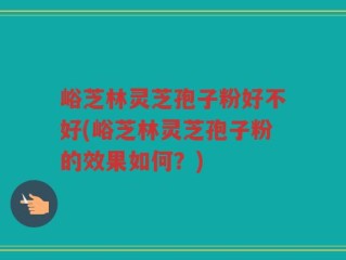 峪芝林灵芝孢子粉好不好(峪芝林灵芝孢子粉的效果如何？)