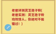 老爸评测灵芝孢子粉(老爸实测：灵芝孢子粉功效惊人，你绝对不能错过！)