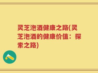 灵芝泡酒健康之路(灵芝泡酒的健康价值：探索之路)