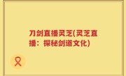 刀剑直播灵芝(灵芝直播：探秘剑道文化)