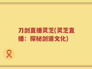 刀剑直播灵芝(灵芝直播：探秘剑道文化)