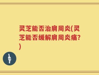 灵芝能否治肩周炎(灵芝能否缓解肩周炎痛？)