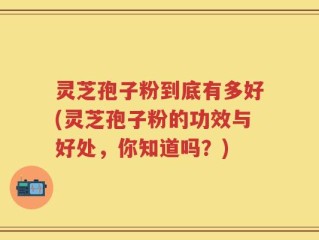 灵芝孢子粉到底有多好(灵芝孢子粉的功效与好处，你知道吗？)