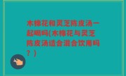 木棉花和灵芝陈皮汤一起喝吗(木棉花与灵芝陈皮汤适合混合饮用吗？)