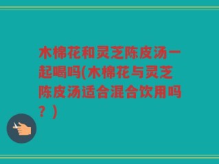 木棉花和灵芝陈皮汤一起喝吗(木棉花与灵芝陈皮汤适合混合饮用吗？)