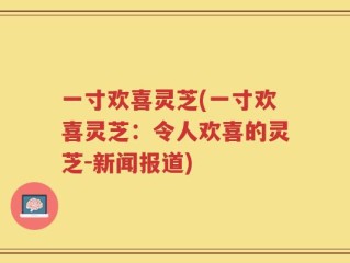一寸欢喜灵芝(一寸欢喜灵芝：令人欢喜的灵芝-新闻报道)