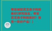 哪家破壁灵芝孢子粉胶襄好(研究指出，哪家灵芝孢子粉胶襄好？推荐一款好产品！)