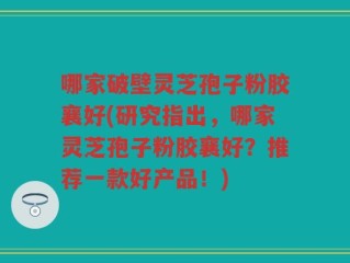 哪家破壁灵芝孢子粉胶襄好(研究指出，哪家灵芝孢子粉胶襄好？推荐一款好产品！)