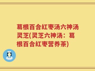 葛根百合红枣汤六神汤灵芝(灵芝六神汤：葛根百合红枣营养茶)