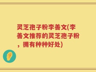 灵芝孢子粉李善文(李善文推荐的灵芝孢子粉，拥有种种好处)