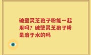 破壁灵芝孢子粉能一起用吗？破壁灵芝孢子粉是溶于水的吗