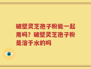 破壁灵芝孢子粉能一起用吗？破壁灵芝孢子粉是溶于水的吗